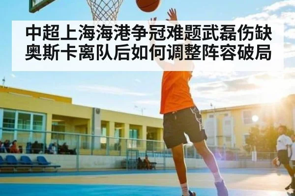 中超上海海港争冠难题武磊伤缺奥斯卡离队后如何调整阵容破局