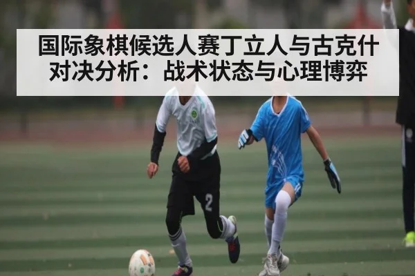 国际象棋候选人赛丁立人与古克什对决分析：战术状态与心理博弈