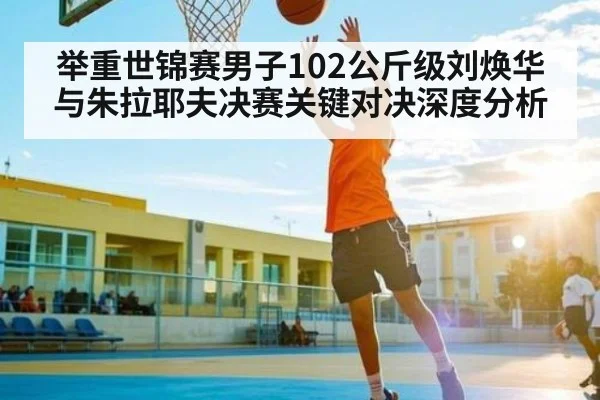 举重世锦赛男子102公斤级刘焕华与朱拉耶夫决赛关键对决深度分析